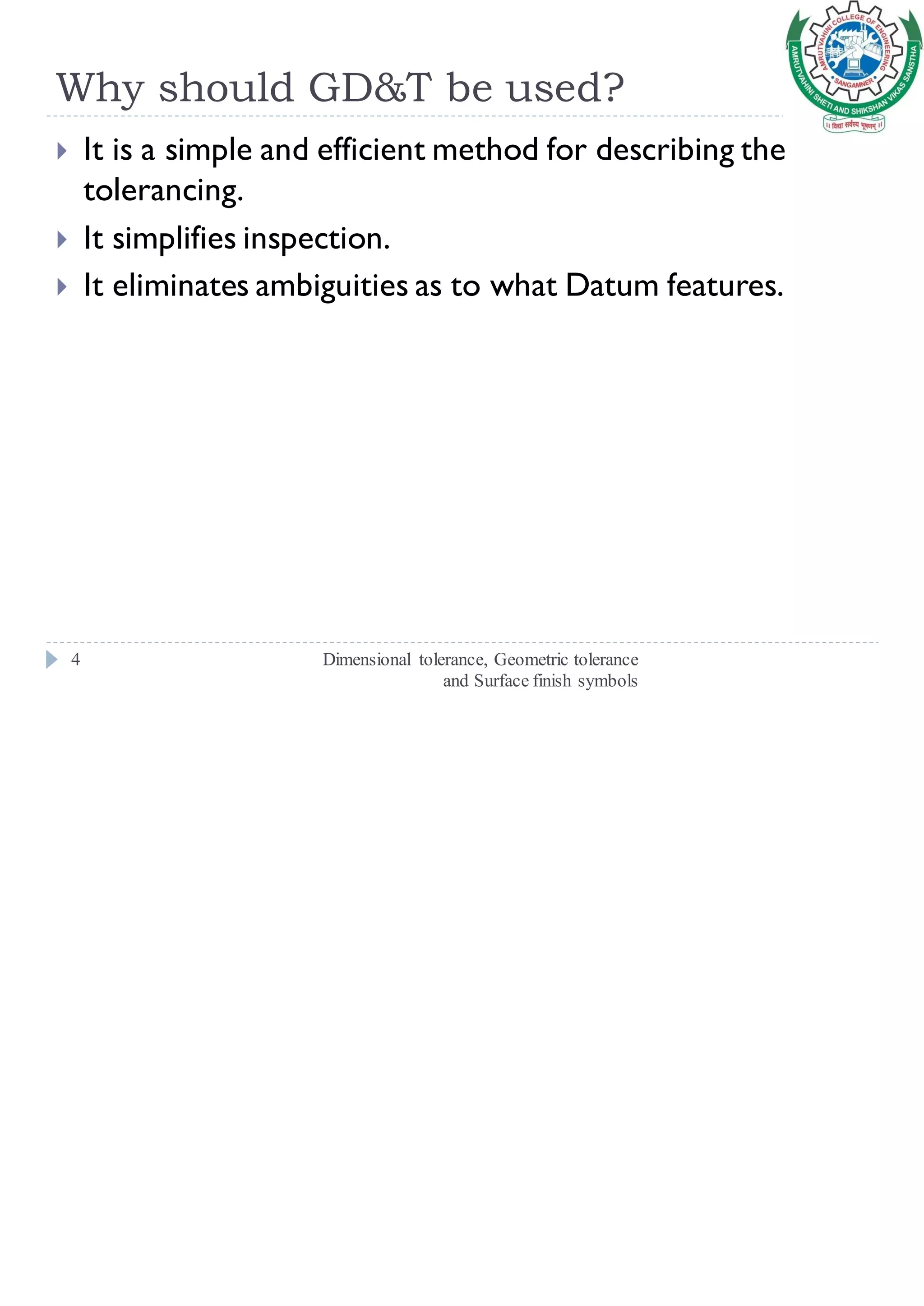 Why should GD&T be used?
Dimensional tolerance, Geometric tolerance
and Surface finish symbols
4
 It is a simple and efficient method for describing the
tolerancing.
 It simplifies inspection.
 It eliminates ambiguities as to what Datum features.
 
