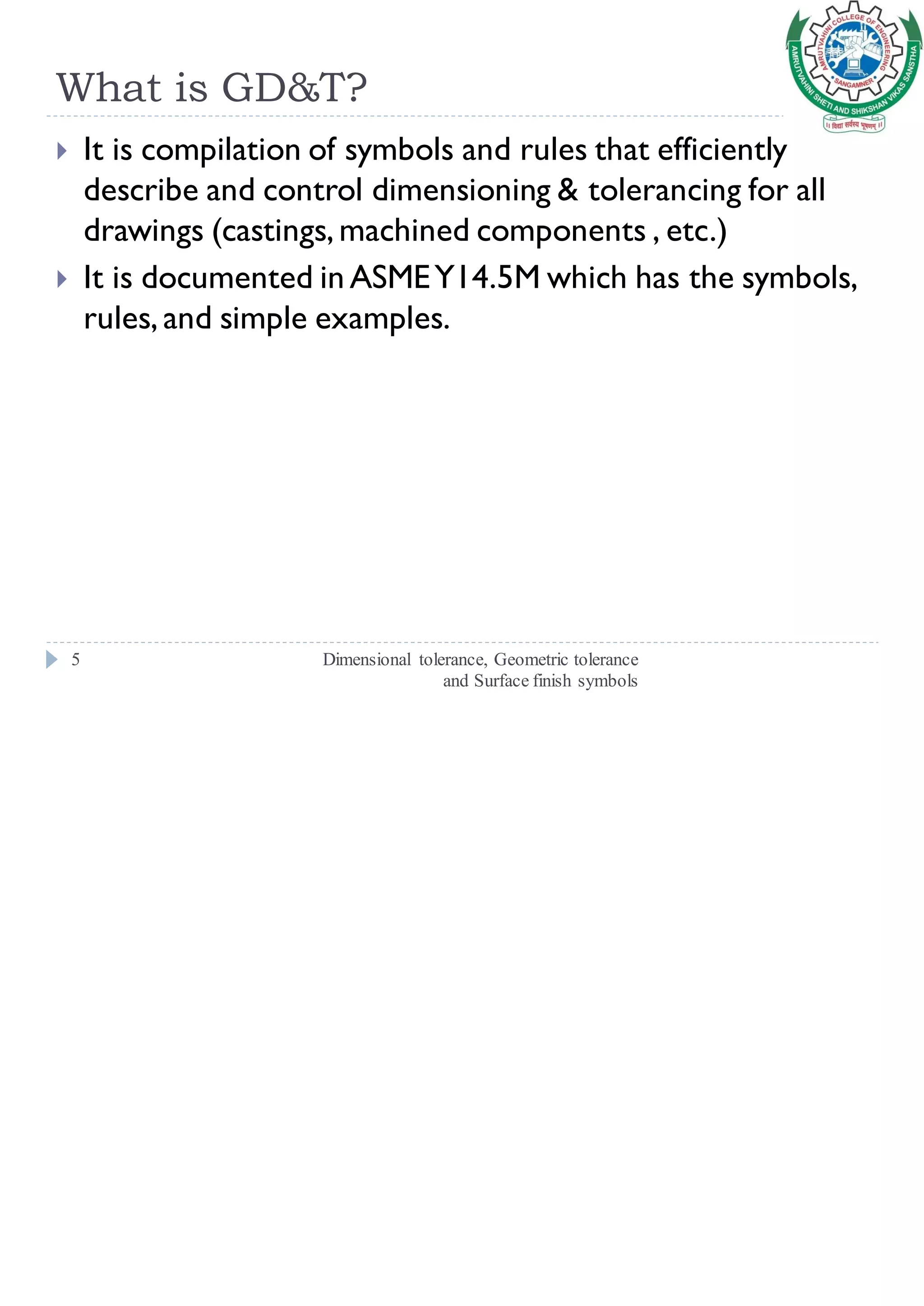 What is GD&T?
Dimensional tolerance, Geometric tolerance
and Surface finish symbols
5
 It is compilation of symbols and rules that efficiently
describe and control dimensioning & tolerancing for all
drawings (castings, machined components , etc.)
 It is documented in ASMEY14.5M which has the symbols,
rules, and simple examples.
 
