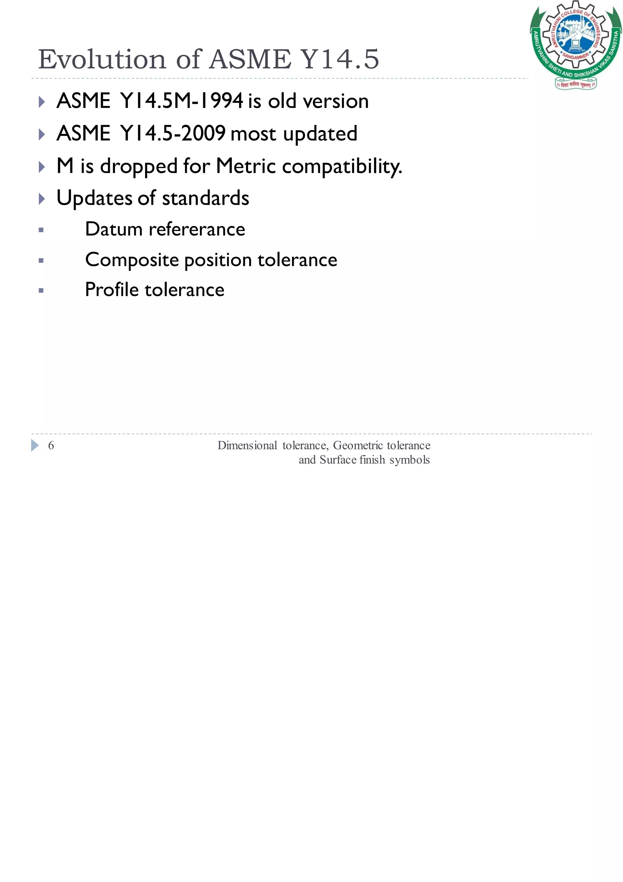 Evolution of ASME Y14.5
Dimensional tolerance, Geometric tolerance
and Surface finish symbols
6
 ASME Y14.5M-1994 is old version
 ASME Y14.5-2009 most updated
 M is dropped for Metric compatibility.
 Updates of standards
▪ Datum refererance
▪ Composite position tolerance
▪ Profile tolerance
 