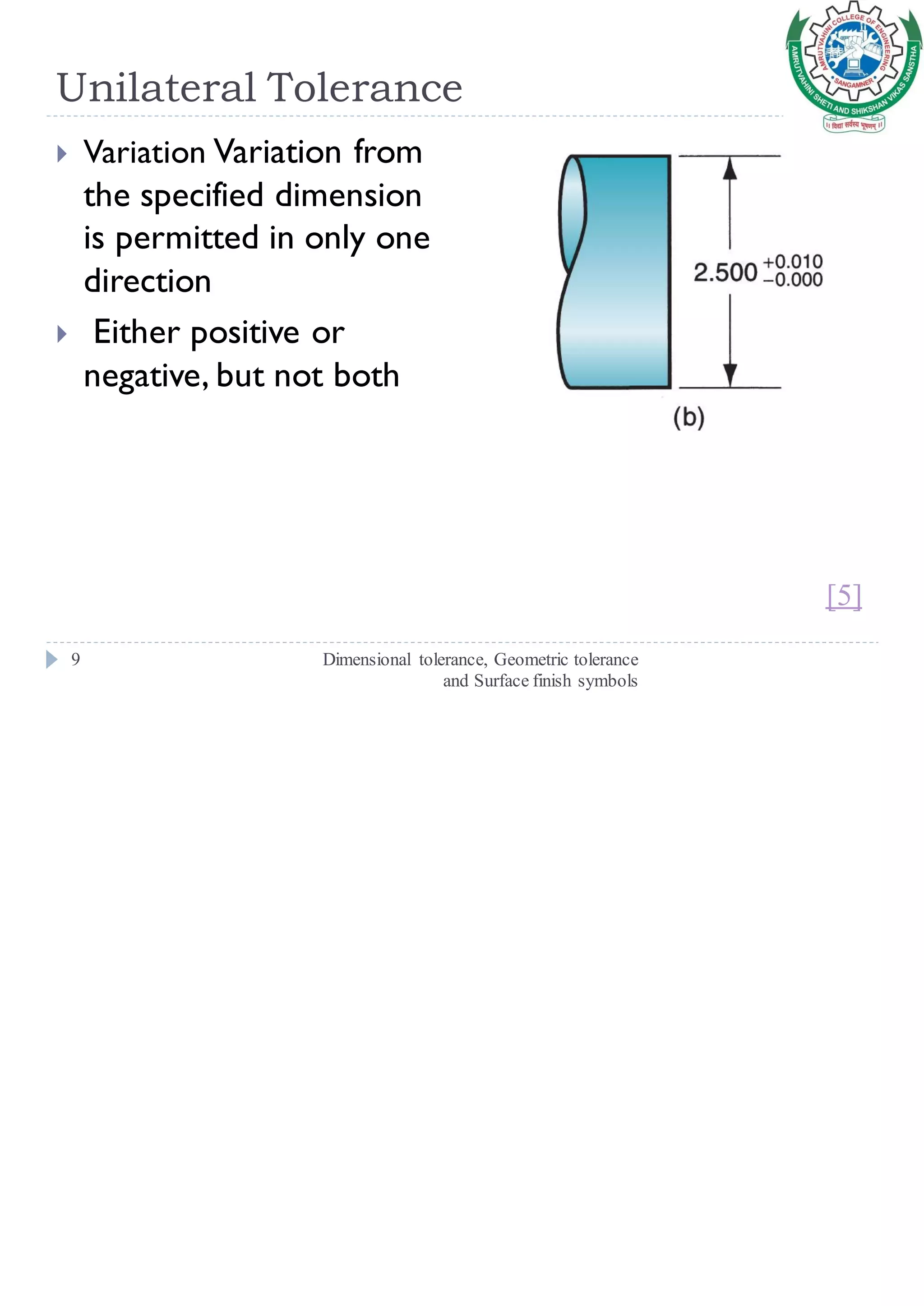 Unilateral Tolerance
Dimensional tolerance, Geometric tolerance
and Surface finish symbols
9
 Variation Variation from
the specified dimension
is permitted in only one
direction
 Either positive or
negative, but not both
[5]
 