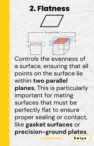 Controls the evenness of
a surface, ensuring that all
points on the surface lie
within two parallel
planes. This is particularly
important for mating
surfaces that must be
perfectly flat to ensure
proper sealing or contact,
like gasket surfaces or
precision-ground plates.
2. Flatness
 