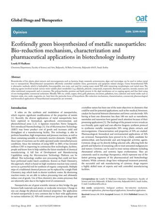 Opinion
Global Drugs and Therapeutics
Volume 3(1): 1-11Glob Drugs Therap, 2018 doi: 10.15761/GDT.1000144
ISSN: 2399-9098
Ecofriendly green biosynthesized of metallic nanoparticles:
Bio-reduction mechanism, characterization and
pharmaceutical applications in biotechnology industry
Loutfy H Madkour
Chemistry Department, Faculty of Science and Arts, Baljarashi, Al Baha University, Baljarashi 65635, Saudi Arabia
Correspondence to: Loutfy H Madkour, Chemistry Department, Faculty of
Science and Arts, Baljarashi, Al Baha University, Baljarashi 65635, Saudi Arabia,
E-mail: Lmadkour@bu.edu.sa
Key words: nanoparticles, biological synthesis, bio-reduction mechanism,
commercial applications, pharmacological applications, biomedical applications
Received: January 08, 2018; Accepted: January 19, 2018; Published: January 24,
2018
Introduction
It relies on the synthesis and modulation of nanoparticles,
which requires significant modifications of the properties of metals
[1]. Recently, the diverse applications of metal nanoparticles have
been explored in biomedical, agricultural, environmental, and
physiochemical areas [1,2]. A Japanese researcher, Norio Taniguchi,
first introduced Nanotechnology [3]. Use of Microreaction Technology
(MRT) may lower product cost of goods and increases yield and
throughput of a manufacturing facility. This technology is able to
perform hazardous, high temperature and pressure reactions, as well as
those containing unstable or extremely reactive elements. Using MRT,
these types of reactions can be safely operated under intensified process
conditions. Since the initiation of using MRT in 2003, it has invested
millions CHF in improving its continuous flow technologies, facilities,
people and know-how to help redefine the future standards of chemical
manufacturing. A full line of Development and Manufacturing
Capabilities using the Microreaction Technology Platform can be
offered. This technology enables new processing that could not have
been performed under batch conditions. Known as Flash Chemistry,
this approach, which is based on high-resolution reaction time control,
serves as a powerful tool for synthesis of organic compounds. Multiple
steps of a traditional chemical process can be replaced by a single Flash
Chemistry step, which leads to shorter synthetic routes. By shortening
reaction routes, we are able to reduce processing time and ultimately
reduce cost of goods. Use of flow chemistry also creates processes that
are inherently safer due to the higher level of containment.
Nanoparticles are of great scientific interest as they bridge the gap
between bulk materials and atomic or molecular structures. Change in
size can change the physical and chemical properties. The application
of metal nanoparticles is very common due to their wide applications
in various industries [4]. NPs with control over particle size shape and
crystalline nature has been one of the main objectives in chemistry that
could be used for potential applications, such as bio-medical, biosensor,
catalyst for bacterial biotoxin elimination and lower cost electrode. NPs
having at least one dimension less than 100 nm such as nanosheets;
nanotubes and nanowires have gained much attention because of their
promising applications [5]. The findings of the present review reveals an
eco-friendly, quite rapid and cost-effective biogenic synthesis protocol
to synthesize metallic nanoparticles NPs using plants extracts and
microorganisms. Characterization and properties of NPs are studied.
Pharmacological, biomedical and environmental applications of NPs
are reviewed. Nanoparticles have proved to be a likely candidate for
antimicrobial, anti-bactericidal and anti-fungicidal activities agents.
Cytotoxic drugs act by directly killing selected cells, affecting both the
growth and behavior of remaining cells to treat unwanted malignancies
and tumors. Cytotoxic can be used to treat various ailments including
rheumatoid arthritis, and systemic lupus erythematous. They are
commonly used in oncology therapeutics, which represent one of the
fastest growing segments of the pharmaceutical and biotechnology
industry. While cytotoxic drugs have widespread treatment potential,
the successful and safe manufacturing of cytotoxic drugs requires
a highly skilled team of experts and well controlled manufacturing
facilities.
Abstract
Biomolecules of live plants, plant extracts and microorganisms such as bacteria, fungi, seaweeds, actinomycetes, algae and microalgae can be used to reduce metal
ions to nanoparticles. Biosynthesized nanoparticle effectively controlled oxidative stress, genotoxicity and apoptosis related changes. Green biosynthesized NPs
is alternative methods, which is hydrophilic, biocompatible, non-toxic, and used for coating many metal NPs with interesting morphologies and varied sizes. The
reducing agents involved include various water-soluble plant metabolites (e.g. alkaloids, phenolic compounds, terpenoids, flavonoids, saponins, steroids, tannins and
other nutritional compounds) and co-enzymes. The polysaccharides, proteins and lipids present in the algal membranes act as capping agents and thus limit using
of non-biodegradable commercial surfactants. Metallic NPs viz. cobalt, copper, silver, gold, platinum, zirconium, palladium, iron, cadmium and metal oxides such as
titanium oxide, zinc oxide, magnetite, etc. have been the particular focus of biosynthesis. Bio-reduction mechanisms, characterization, commercial, pharmacological
and biomedical applications of biosynthesized nanoparticles are reviewed.
 