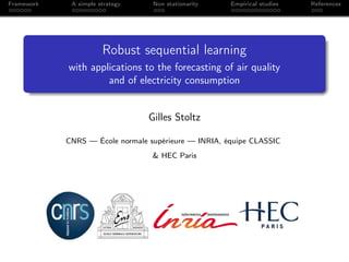 Framework    A simple strategy    Non stationarity    Empirical studies   References




                       Robust sequential learning
            with applications to the forecasting of air quality
                     and of electricity consumption


                                 Gilles Stoltz

            CNRS — École normale supérieure — INRIA, équipe CLASSIC
                                  & HEC Paris
 