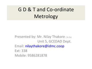 G D & T and Co-ordinate Metrology Presented by: Mr. Nilay Thakore  ( Sr.Ex) Unit 5, GCEDAD Dept. Email:  [email_address] Ext: 338 Mobile: 9586281878 