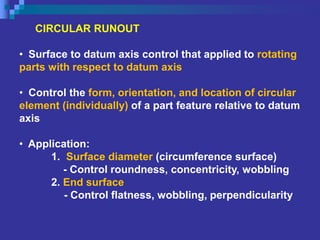 CIRCULAR RUNOUT
• Surface to datum axis control that applied to rotating
parts with respect to datum axis
• Control the form, orientation, and location of circular
element (individually) of a part feature relative to datum
axis
• Application:
1. Surface diameter (circumference surface)
- Control roundness, concentricity, wobbling
2. End surface
- Control flatness, wobbling, perpendicularity
 