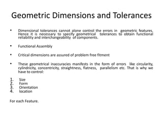 Geometric Dimensions and Tolerances
• Dimensional tolerances cannot alone control the errors in geometric features.
Hence it is necessary to specify geometrical tolerances to obtain functional
reliability and interchangeability of components.
• Functional Assembly
• Critical dimensions are assured of problem free fitment
• These geometrical inaccuracies manifests in the form of errors like circularity,
cylindricity, concentricity, straightness, flatness, parallelism etc. That is why we
have to control:
1. Size
2. Form
3. Orientation
4. location
For each Feature.
 
