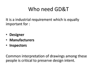 Who need GD&T
It is a industrial requirement which is equally
important for :
• Designer
• Manufacturers
• Inspectors
Common interpretation of drawings among these
people is critical to preserve design intent.
 
