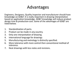 Advantages
Engineers, Designers, Quality Inspector and manufacturer should have
knowledge on GD&T. It is really important in drawing interpretation
based on application knowledge. GD&T knowledge will reduce product
design time & production cost. Some of the advantages of GD&T are
listed below.
1. Standardization of parts.
2. Product can be made in any country.
3. Only one interpretation of drawing.
4. International language for drawings
5. Manufacturing and metrology is distinctly specified.
6. More tolerance with more control then conventional method of
tolerance.
7. Neat drawings with less notes and revisions.
 