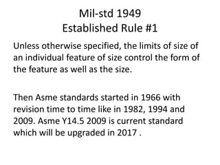 Mil-std 1949
Established Rule #1
Unless otherwise specified, the limits of size of
an individual feature of size control the form of
the feature as well as the size.
Then Asme standards started in 1966 with
revision time to time like in 1982, 1994 and
2009. Asme Y14.5 2009 is current standard
which will be upgraded in 2017 .
 