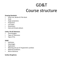 GD&T
Course structure
Drawing Standards
• Sheet size, Border & Title block
• Scale
• Angle projections
• Projections
• Line types
• Dimensions
• Hole and thread callouts
Limits, Fits & Tolerances
• Terminologies
• Types of Tolerances
• Type of Fits
GD&T
• Definition
• Advantages
• Application
• Meaning and use of 14 geometric symbols
• Material Conditions
• Bonus tolerance
Surface Roughness
 