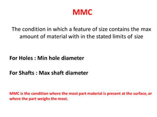 MMC
The condition in which a feature of size contains the max
amount of material with in the stated limits of size
For Holes : Min hole diameter
For Shafts : Max shaft diameter
MMC is the condition where the most part material is present at the surface,or
where the part weighs the most.
 