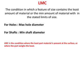 LMC
The condition in which a feature of size contains the least
amount of material or the min amount of material with in
the stated limits of size.
For Holes : Max hole diameter
For Shafts : Min shaft diameter
LMC is the condition where the least part material is present at the surface, or
where the part weighs the least.
 