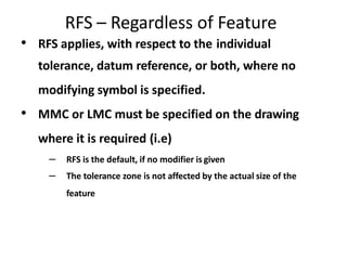 RFS – Regardless of Feature
• RFS applies, with respect to the individual
tolerance, datum reference, or both, where no
modifying symbol is specified.
• MMC or LMC must be specified on the drawing
where it is required (i.e)
– RFS is the default, if no modifier is given
– The tolerance zone is not affected by the actual size of the
feature
 