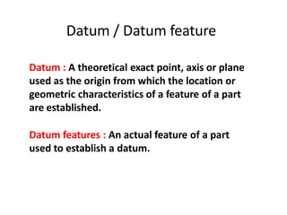 Datum / Datum feature
Datum : A theoretical exact point, axis or plane
used as the origin from which the location or
geometric characteristics of a feature of a part
are established.
Datum features : An actual feature of a part
used to establish a datum.
 