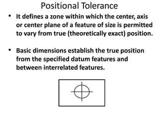 Positional Tolerance
• It defines a zone within which the center, axis
or center plane of a feature of size is permitted
to vary from true (theoretically exact) position.
• Basic dimensions establish the true position
from the specified datum features and
between interrelated features.
 