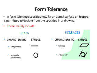 Form Tolerance
• A form tolerance specifies how far an actual surface or feature
is permitted to deviate from the specified in a drawing;
• These mainly include:
 