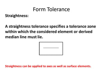 Form Tolerance
Straightness:
A straightness tolerance specifies a tolerance zone
within which the considered element or derived
median line must lie.
Straightness can be applied to axes as well as surface elements.
 