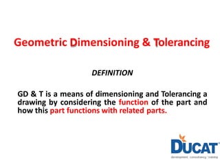 Geometric Dimensioning & Tolerancing
DEFINITION
GD & T is a means of dimensioning and Tolerancing a
drawing by considering the function of the part and
how this part functions with related parts.
 
