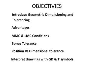 OBJECTIVIES
Introduce Geometric Dimensioning and
Tolerancing
MMC & LMC Conditions
Bonus Tolerance
Position Vs Dimensional tolerance
Advantages
Interpret drawings with GD & T symbols
 