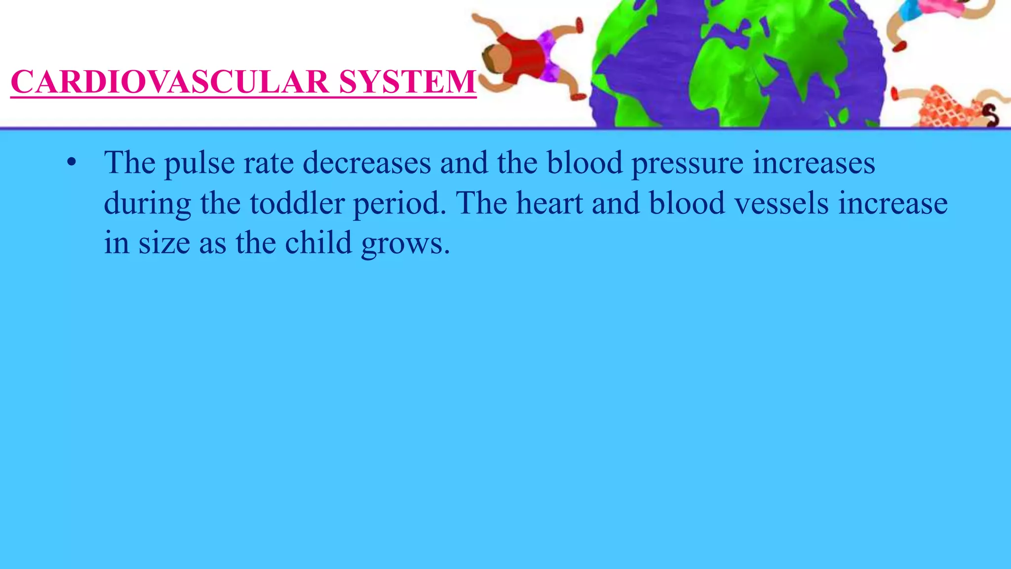 CARDIOVASCULAR SYSTEM
• The pulse rate decreases and the blood pressure increases
during the toddler period. The heart and blood vessels increase
in size as the child grows.
 