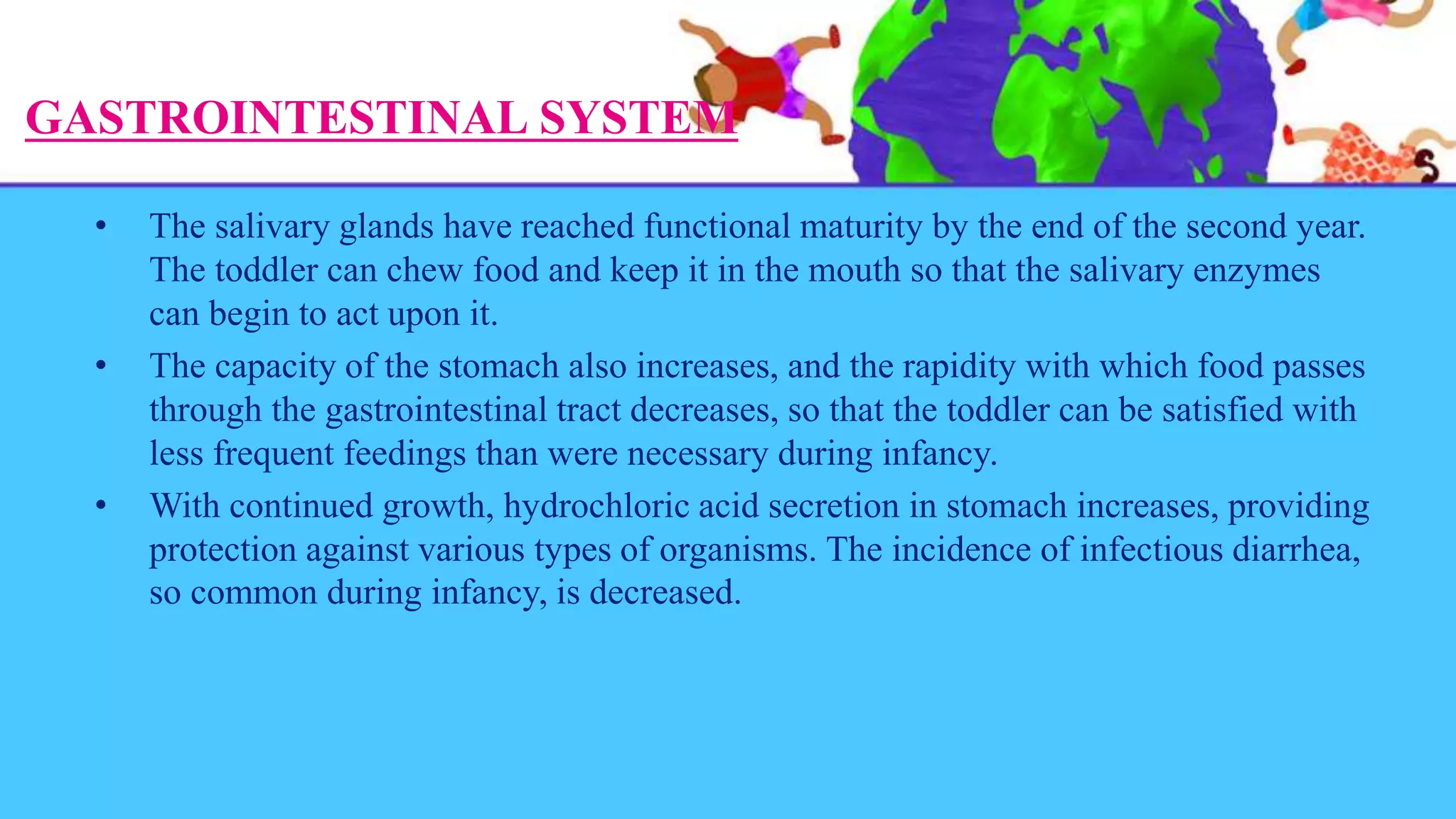 GASTROINTESTINAL SYSTEM
• The salivary glands have reached functional maturity by the end of the second year.
The toddler can chew food and keep it in the mouth so that the salivary enzymes
can begin to act upon it.
• The capacity of the stomach also increases, and the rapidity with which food passes
through the gastrointestinal tract decreases, so that the toddler can be satisfied with
less frequent feedings than were necessary during infancy.
• With continued growth, hydrochloric acid secretion in stomach increases, providing
protection against various types of organisms. The incidence of infectious diarrhea,
so common during infancy, is decreased.
 