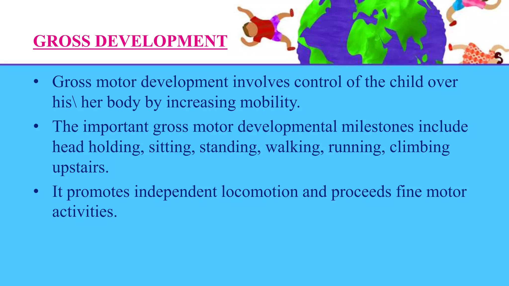 GROSS DEVELOPMENT
• Gross motor development involves control of the child over
his her body by increasing mobility.
• The important gross motor developmental milestones include
head holding, sitting, standing, walking, running, climbing
upstairs.
• It promotes independent locomotion and proceeds fine motor
activities.
 