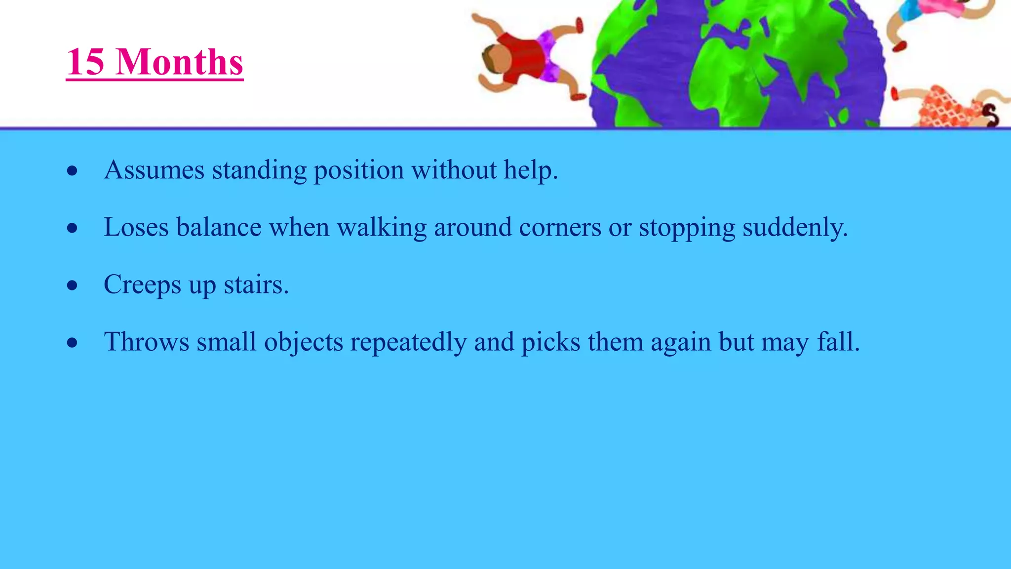 15 Months
 Assumes standing position without help.
 Loses balance when walking around corners or stopping suddenly.
 Creeps up stairs.
 Throws small objects repeatedly and picks them again but may fall.
 