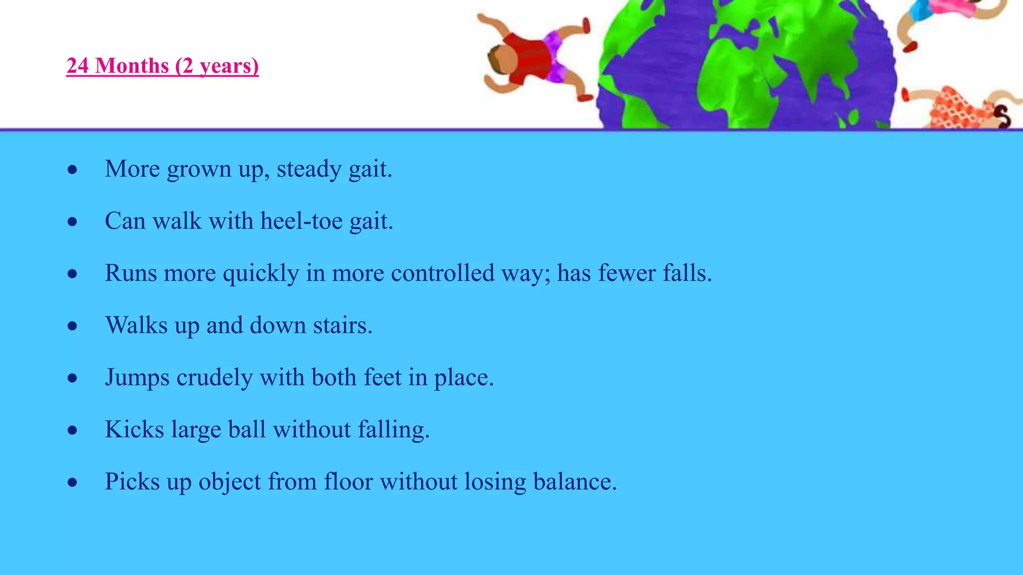 24 Months (2 years)
 More grown up, steady gait.
 Can walk with heel-toe gait.
 Runs more quickly in more controlled way; has fewer falls.
 Walks up and down stairs.
 Jumps crudely with both feet in place.
 Kicks large ball without falling.
 Picks up object from floor without losing balance.
 