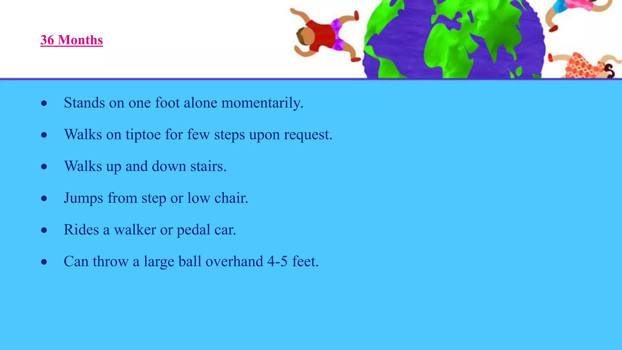 36 Months
 Stands on one foot alone momentarily.
 Walks on tiptoe for few steps upon request.
 Walks up and down stairs.
 Jumps from step or low chair.
 Rides a walker or pedal car.
 Can throw a large ball overhand 4-5 feet.
 