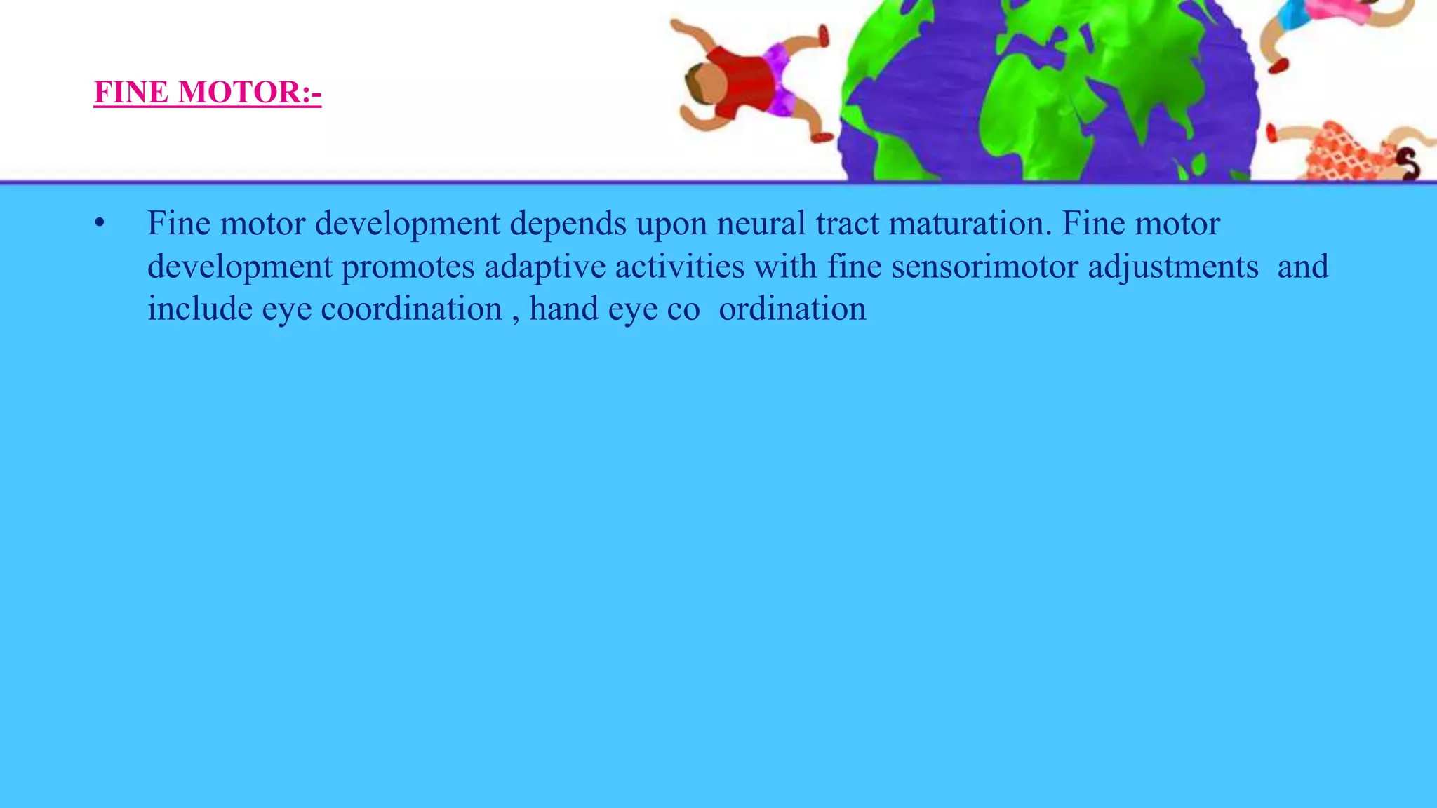 FINE MOTOR:-
• Fine motor development depends upon neural tract maturation. Fine motor
development promotes adaptive activities with fine sensorimotor adjustments and
include eye coordination , hand eye co ordination
 
