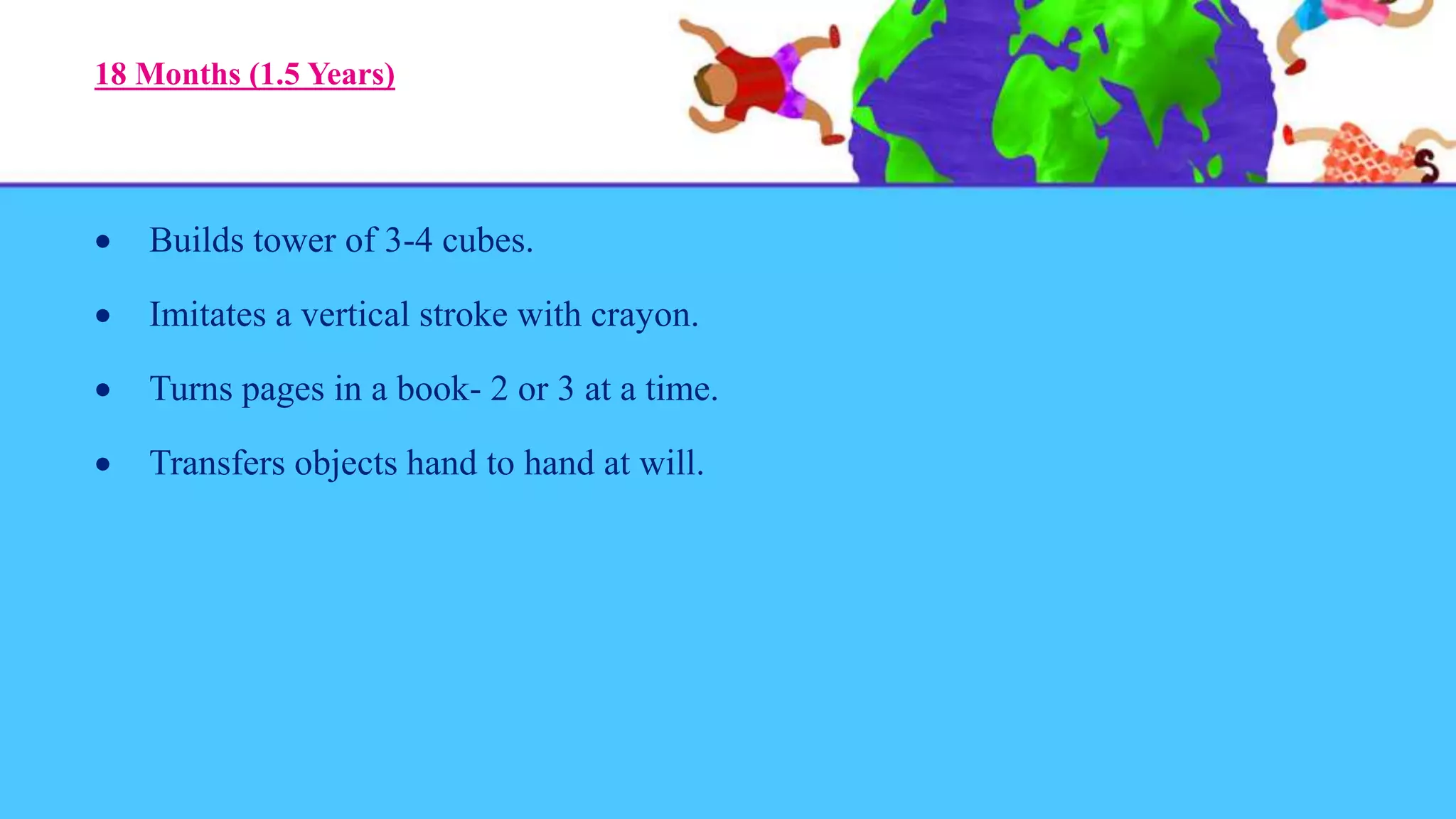 18 Months (1.5 Years)
 Builds tower of 3-4 cubes.
 Imitates a vertical stroke with crayon.
 Turns pages in a book- 2 or 3 at a time.
 Transfers objects hand to hand at will.
 