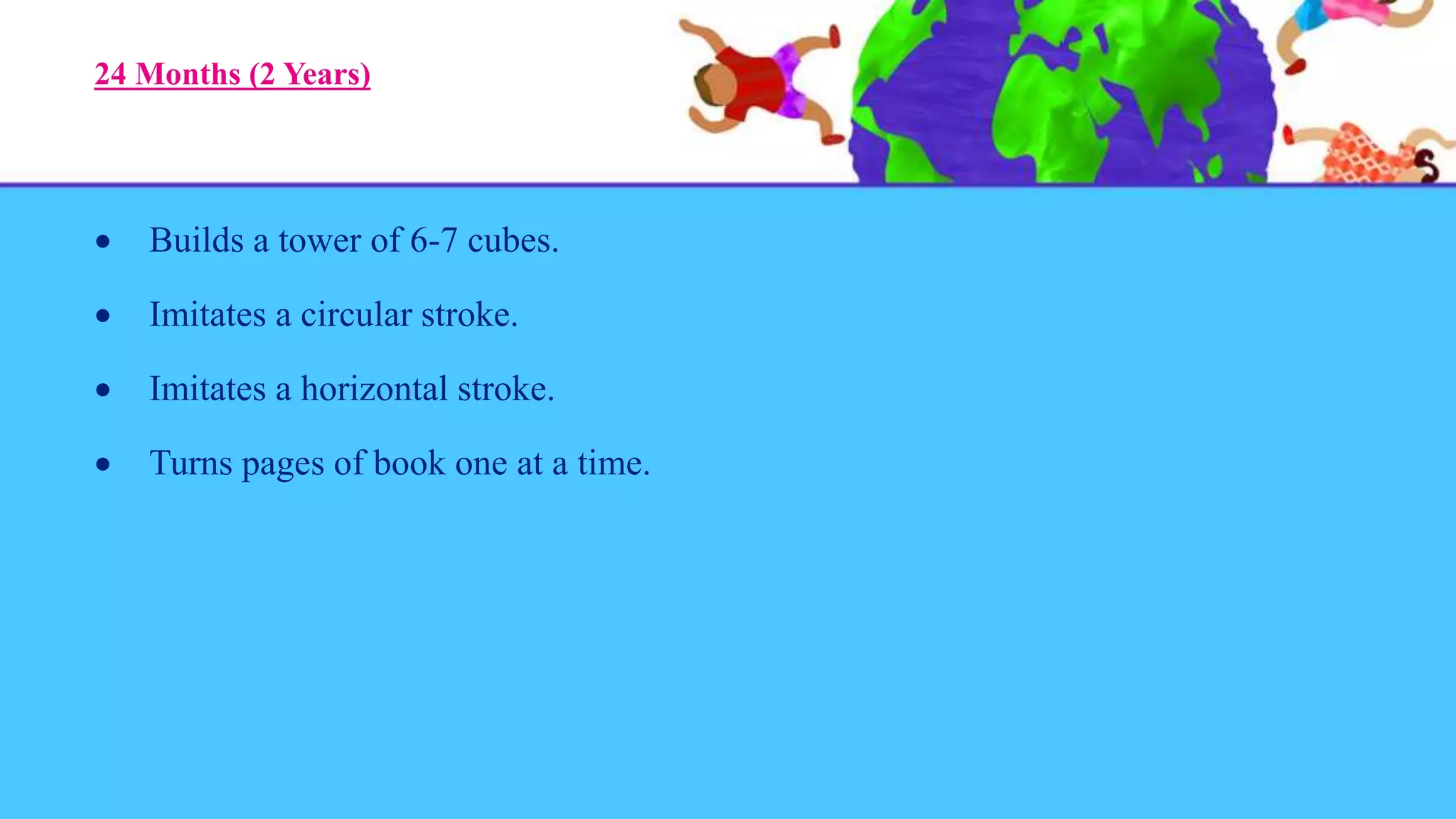 24 Months (2 Years)
 Builds a tower of 6-7 cubes.
 Imitates a circular stroke.
 Imitates a horizontal stroke.
 Turns pages of book one at a time.
 