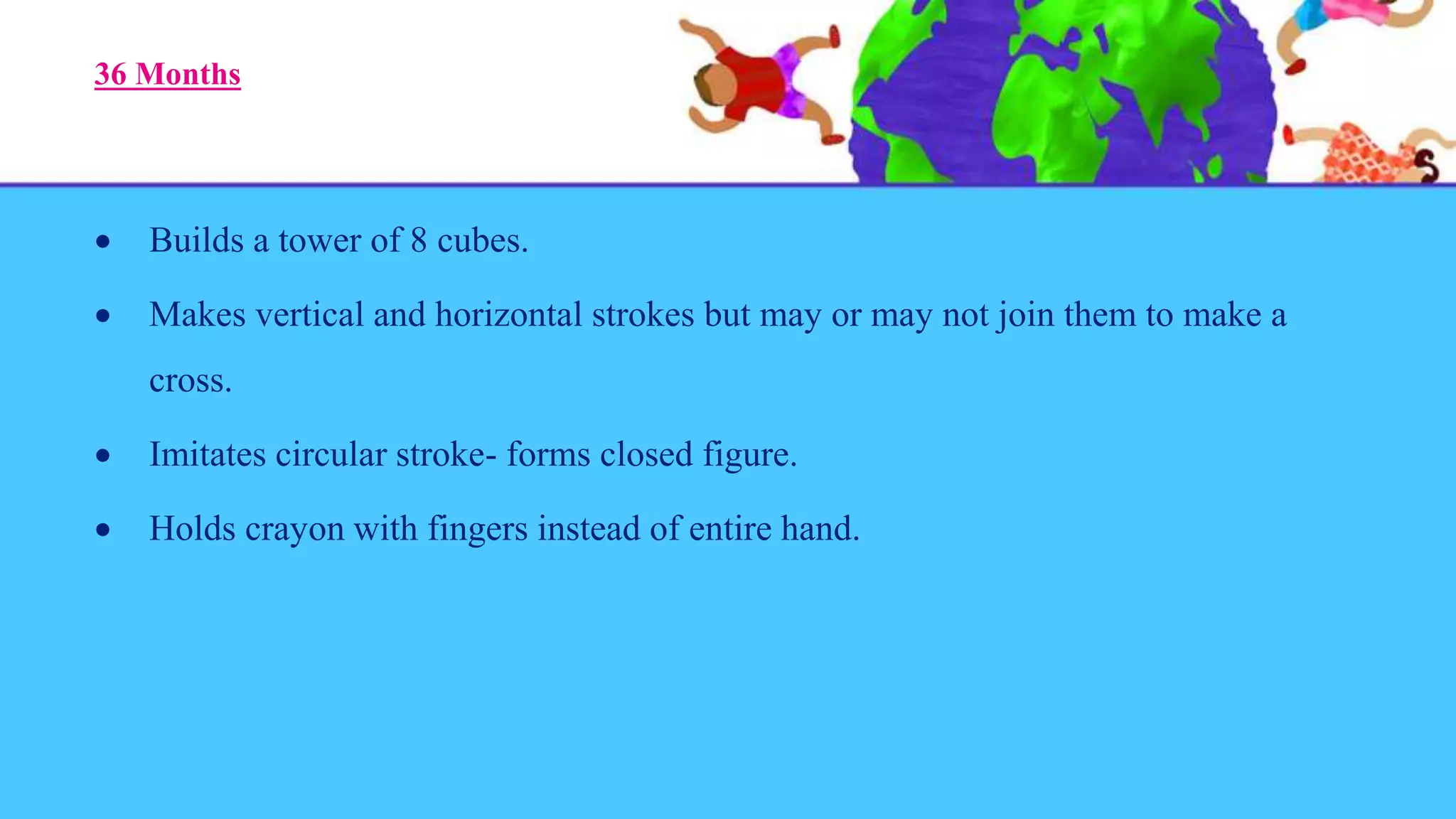 36 Months
 Builds a tower of 8 cubes.
 Makes vertical and horizontal strokes but may or may not join them to make a
cross.
 Imitates circular stroke- forms closed figure.
 Holds crayon with fingers instead of entire hand.
 