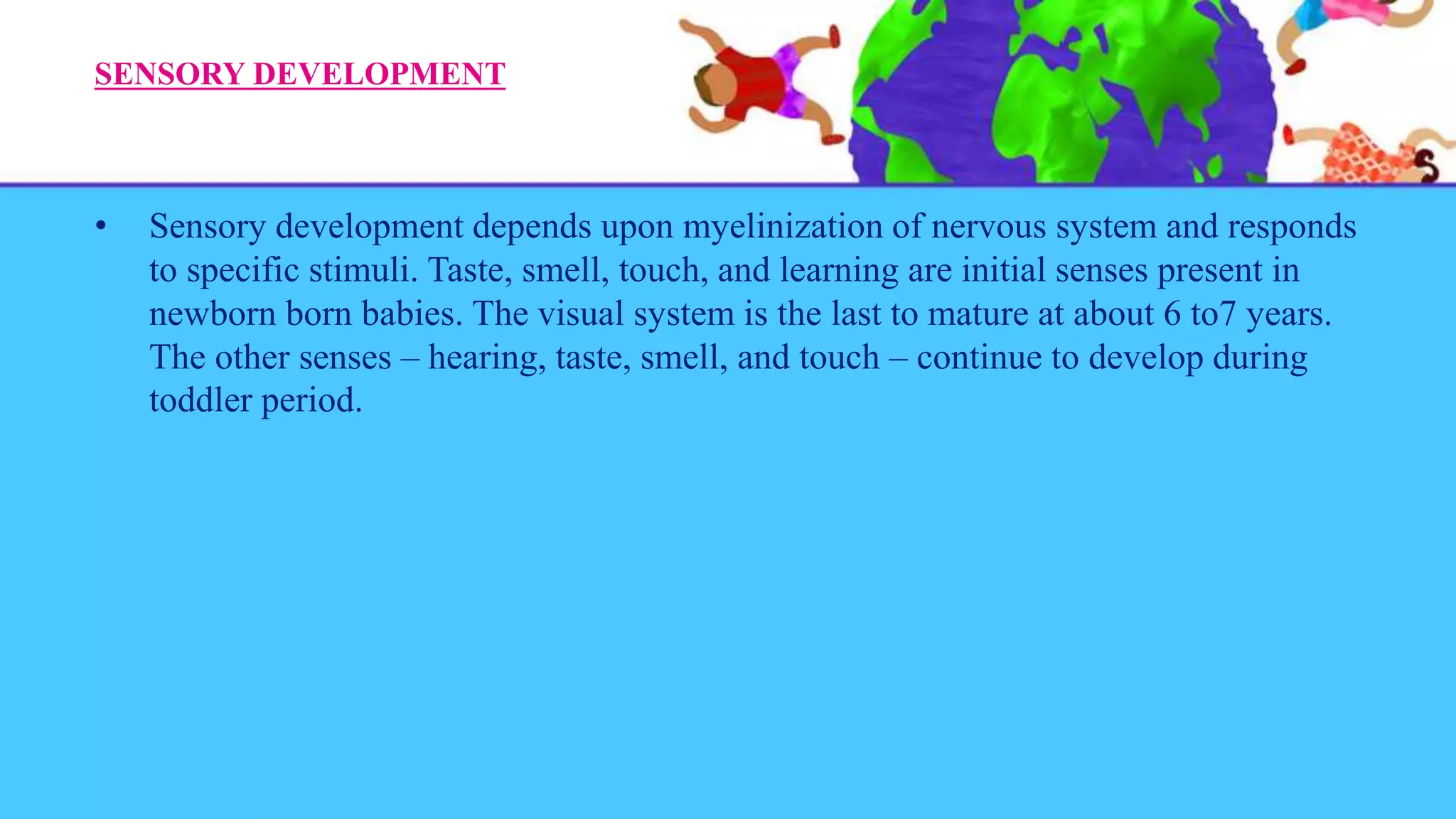 SENSORY DEVELOPMENT
• Sensory development depends upon myelinization of nervous system and responds
to specific stimuli. Taste, smell, touch, and learning are initial senses present in
newborn born babies. The visual system is the last to mature at about 6 to7 years.
The other senses – hearing, taste, smell, and touch – continue to develop during
toddler period.
 