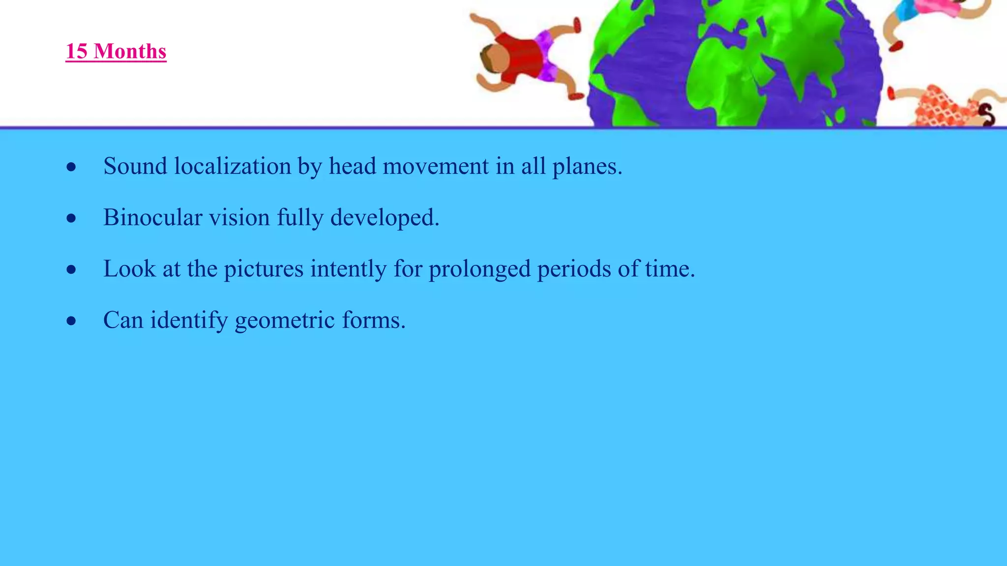 15 Months
 Sound localization by head movement in all planes.
 Binocular vision fully developed.
 Look at the pictures intently for prolonged periods of time.
 Can identify geometric forms.
 