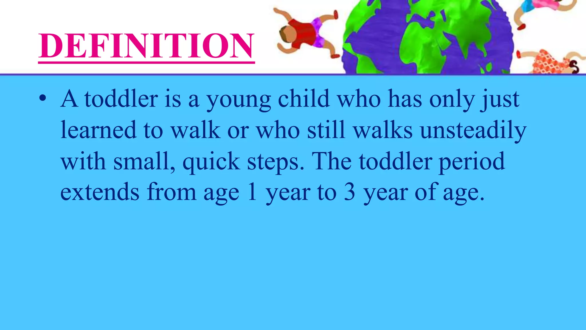 DEFINITION
• A toddler is a young child who has only just
learned to walk or who still walks unsteadily
with small, quick steps. The toddler period
extends from age 1 year to 3 year of age.
 