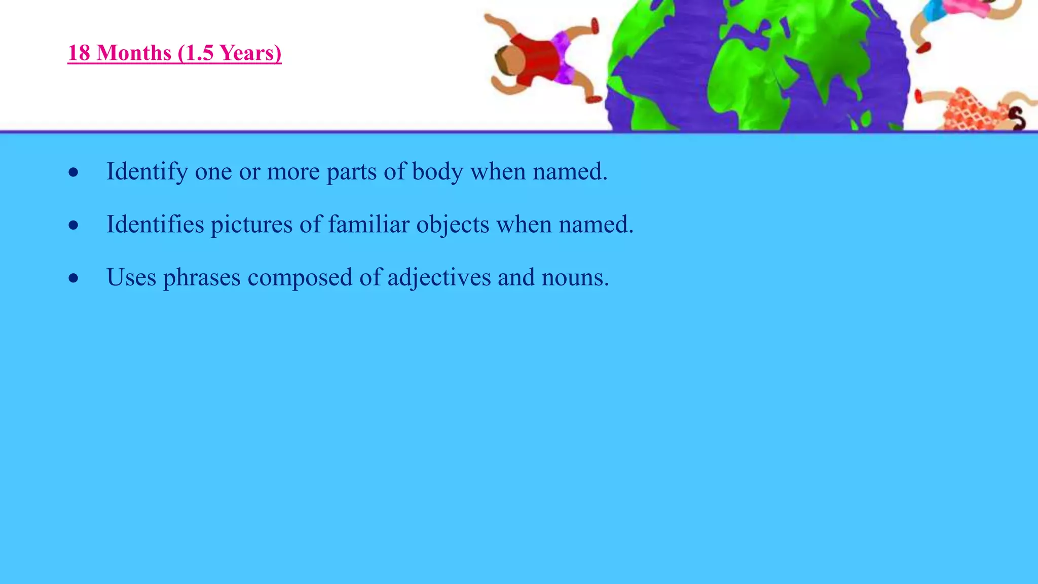 18 Months (1.5 Years)
 Identify one or more parts of body when named.
 Identifies pictures of familiar objects when named.
 Uses phrases composed of adjectives and nouns.
 