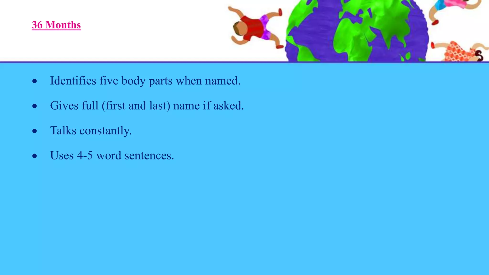 36 Months
 Identifies five body parts when named.
 Gives full (first and last) name if asked.
 Talks constantly.
 Uses 4-5 word sentences.
 