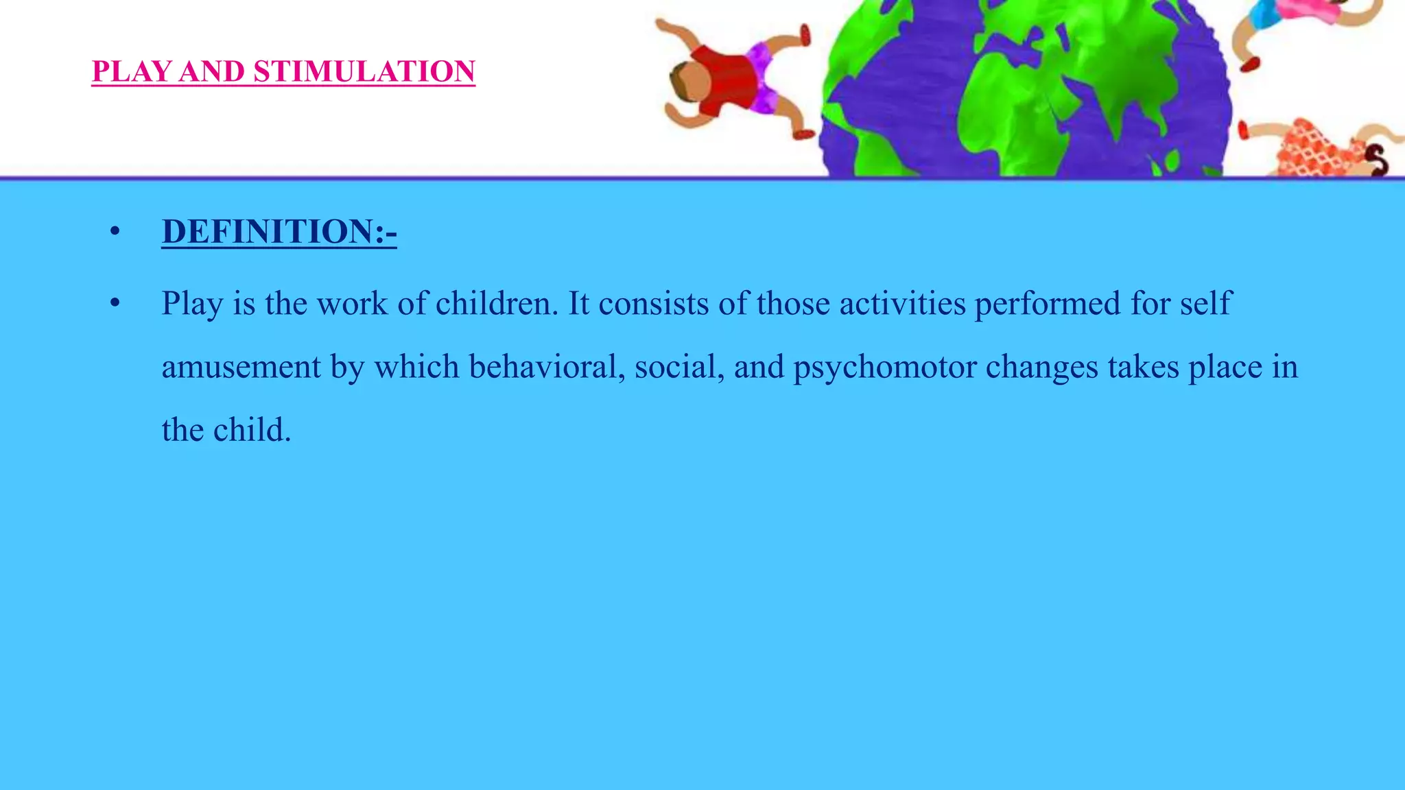 PLAY AND STIMULATION
• DEFINITION:-
• Play is the work of children. It consists of those activities performed for self
amusement by which behavioral, social, and psychomotor changes takes place in
the child.
 
