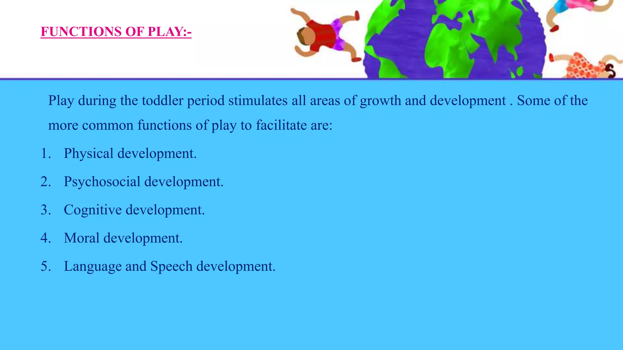 FUNCTIONS OF PLAY:-
Play during the toddler period stimulates all areas of growth and development . Some of the
more common functions of play to facilitate are:
1. Physical development.
2. Psychosocial development.
3. Cognitive development.
4. Moral development.
5. Language and Speech development.
 