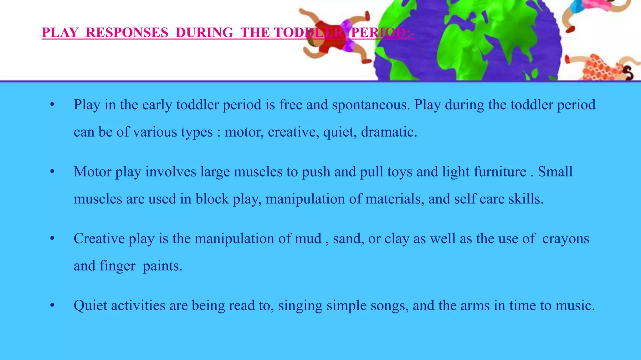 PLAY RESPONSES DURING THE TODDLER PERIOD:-
• Play in the early toddler period is free and spontaneous. Play during the toddler period
can be of various types : motor, creative, quiet, dramatic.
• Motor play involves large muscles to push and pull toys and light furniture . Small
muscles are used in block play, manipulation of materials, and self care skills.
• Creative play is the manipulation of mud , sand, or clay as well as the use of crayons
and finger paints.
• Quiet activities are being read to, singing simple songs, and the arms in time to music.
 