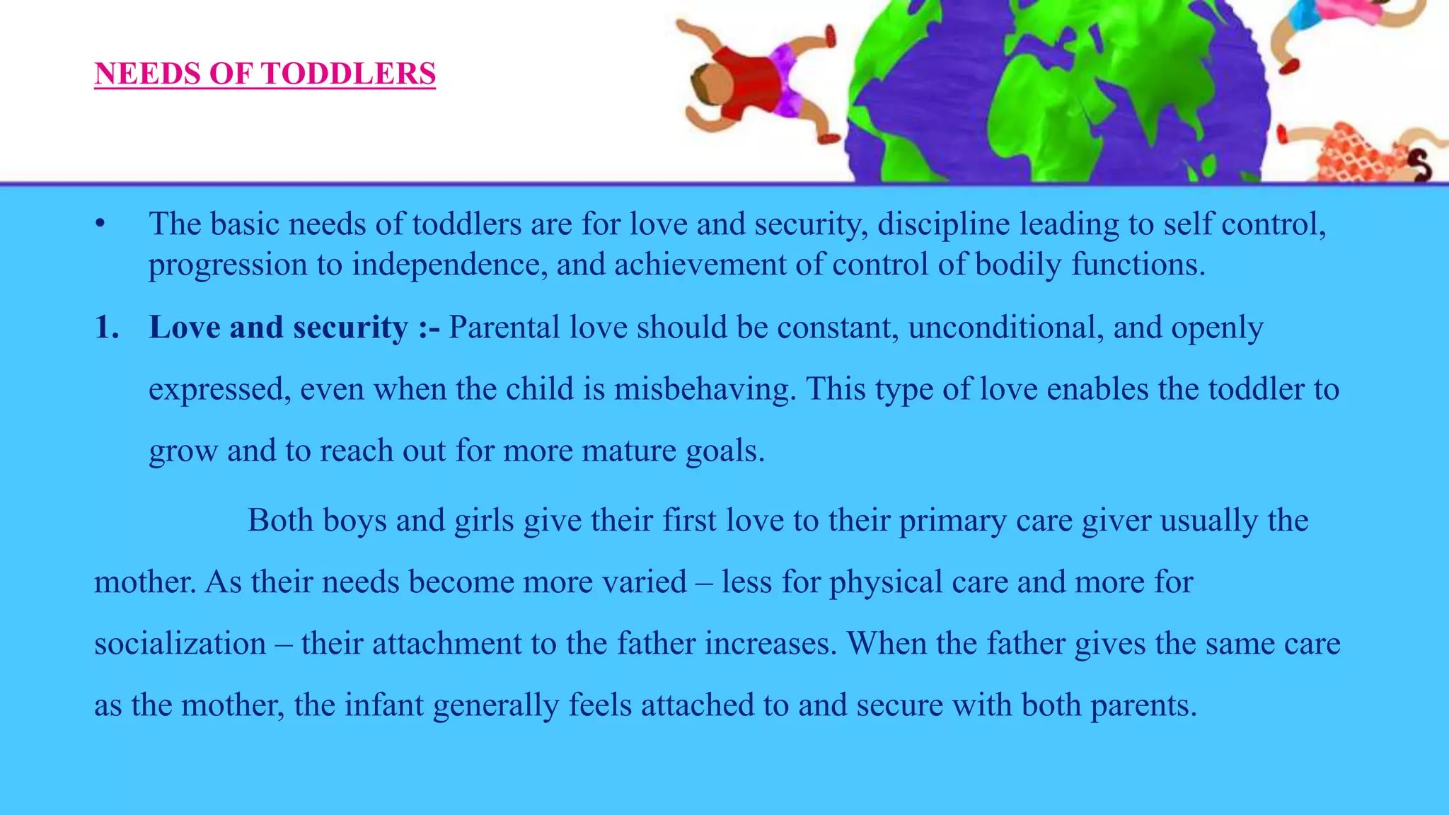 NEEDS OF TODDLERS
• The basic needs of toddlers are for love and security, discipline leading to self control,
progression to independence, and achievement of control of bodily functions.
1. Love and security :- Parental love should be constant, unconditional, and openly
expressed, even when the child is misbehaving. This type of love enables the toddler to
grow and to reach out for more mature goals.
Both boys and girls give their first love to their primary care giver usually the
mother. As their needs become more varied – less for physical care and more for
socialization – their attachment to the father increases. When the father gives the same care
as the mother, the infant generally feels attached to and secure with both parents.
 