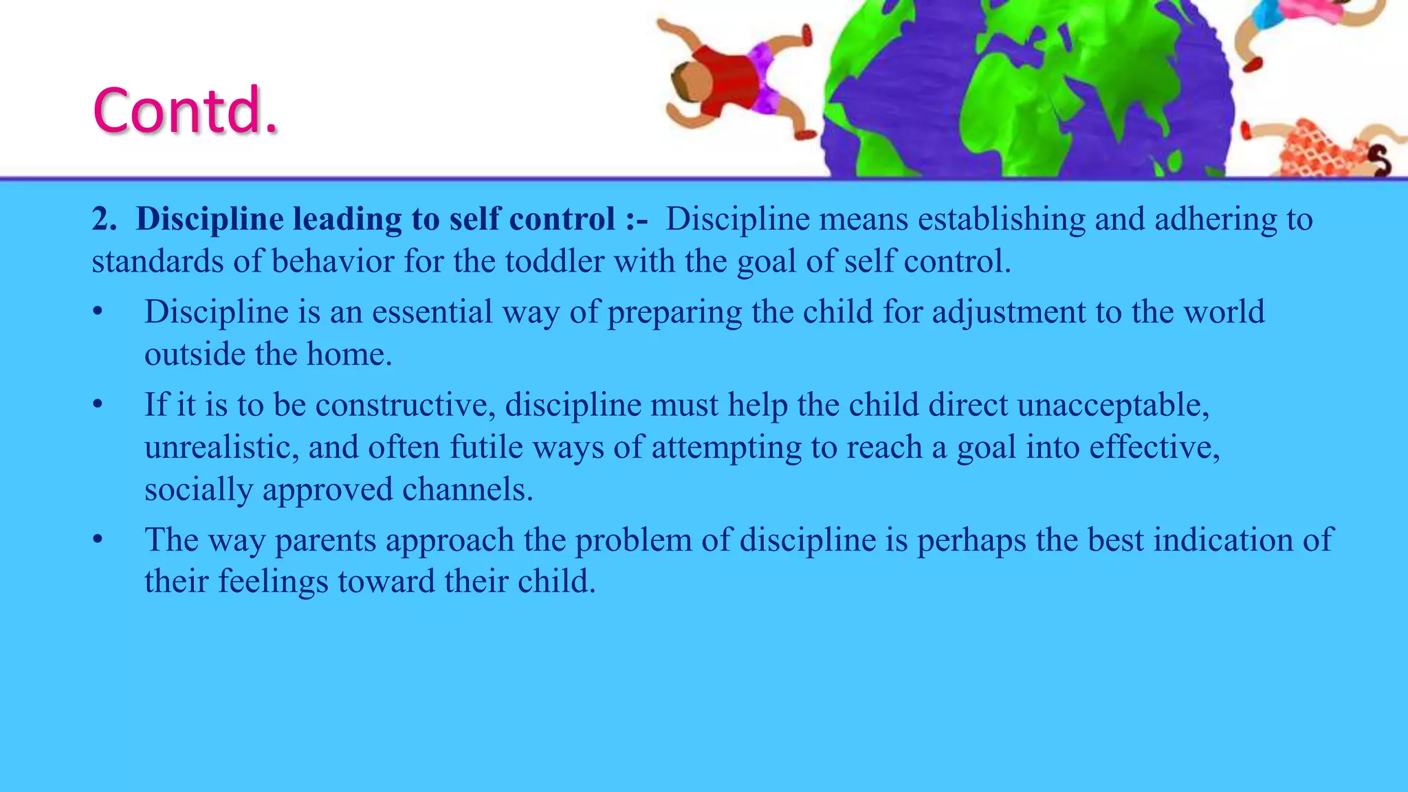 Contd.
2. Discipline leading to self control :- Discipline means establishing and adhering to
standards of behavior for the toddler with the goal of self control.
• Discipline is an essential way of preparing the child for adjustment to the world
outside the home.
• If it is to be constructive, discipline must help the child direct unacceptable,
unrealistic, and often futile ways of attempting to reach a goal into effective,
socially approved channels.
• The way parents approach the problem of discipline is perhaps the best indication of
their feelings toward their child.
 