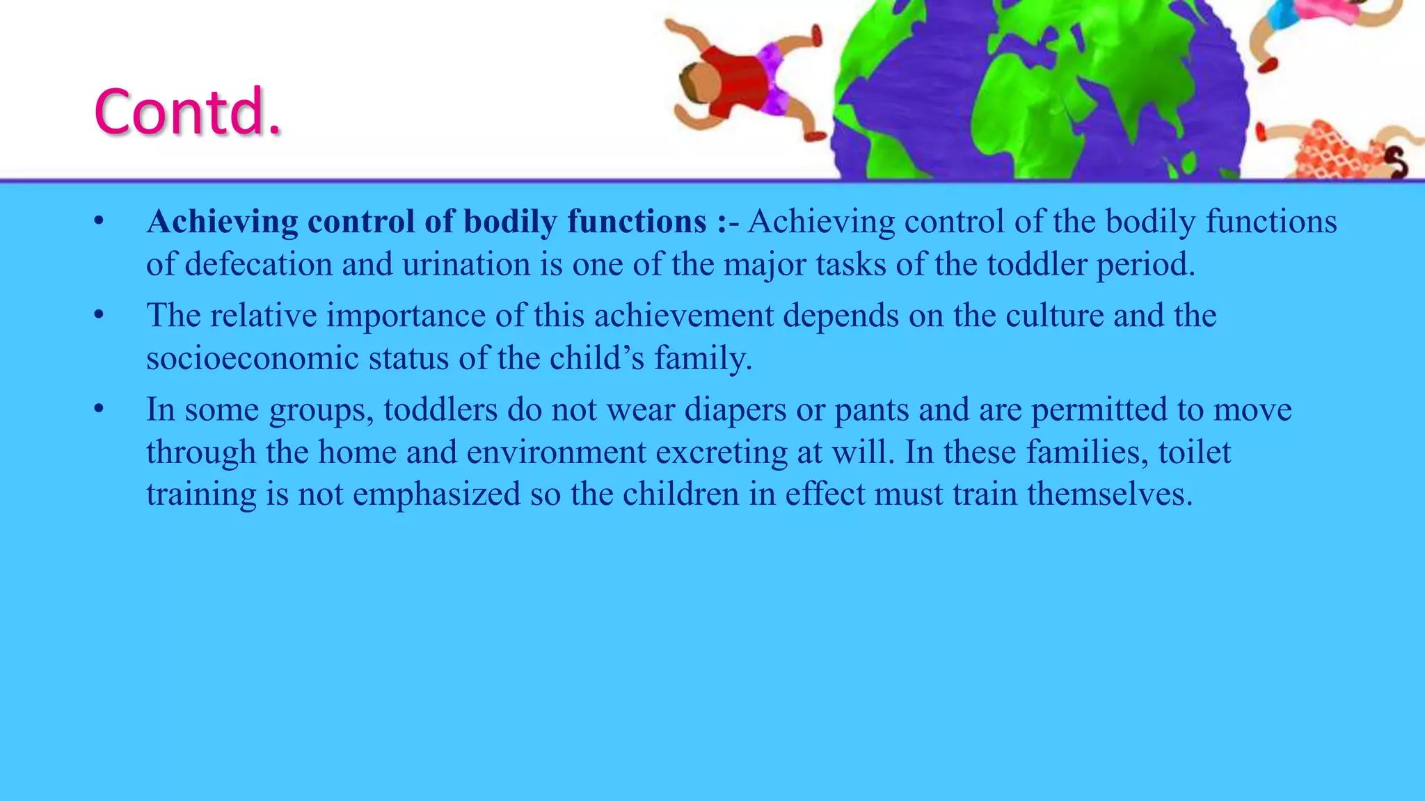 Contd.
• Achieving control of bodily functions :- Achieving control of the bodily functions
of defecation and urination is one of the major tasks of the toddler period.
• The relative importance of this achievement depends on the culture and the
socioeconomic status of the child’s family.
• In some groups, toddlers do not wear diapers or pants and are permitted to move
through the home and environment excreting at will. In these families, toilet
training is not emphasized so the children in effect must train themselves.
 