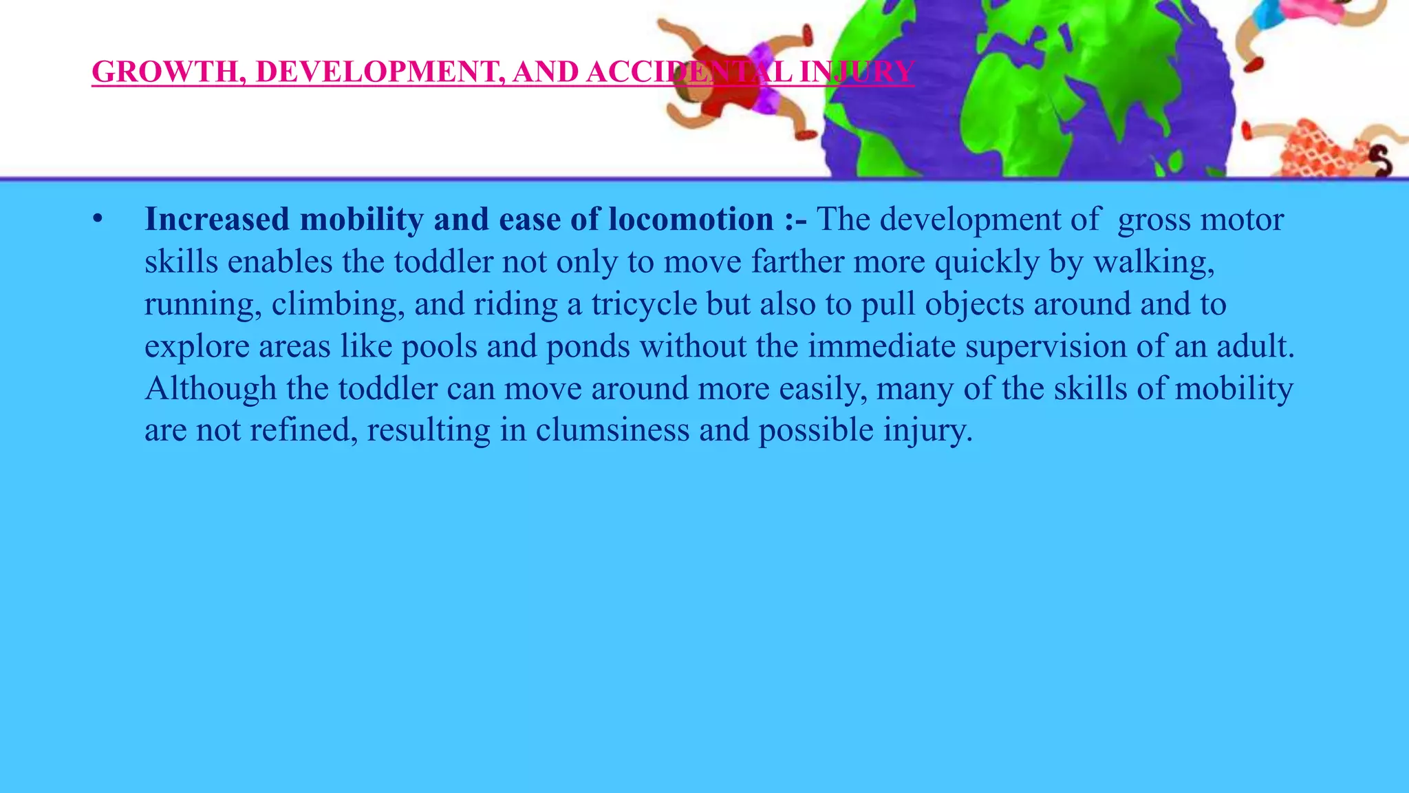 GROWTH, DEVELOPMENT, AND ACCIDENTAL INJURY
• Increased mobility and ease of locomotion :- The development of gross motor
skills enables the toddler not only to move farther more quickly by walking,
running, climbing, and riding a tricycle but also to pull objects around and to
explore areas like pools and ponds without the immediate supervision of an adult.
Although the toddler can move around more easily, many of the skills of mobility
are not refined, resulting in clumsiness and possible injury.
 