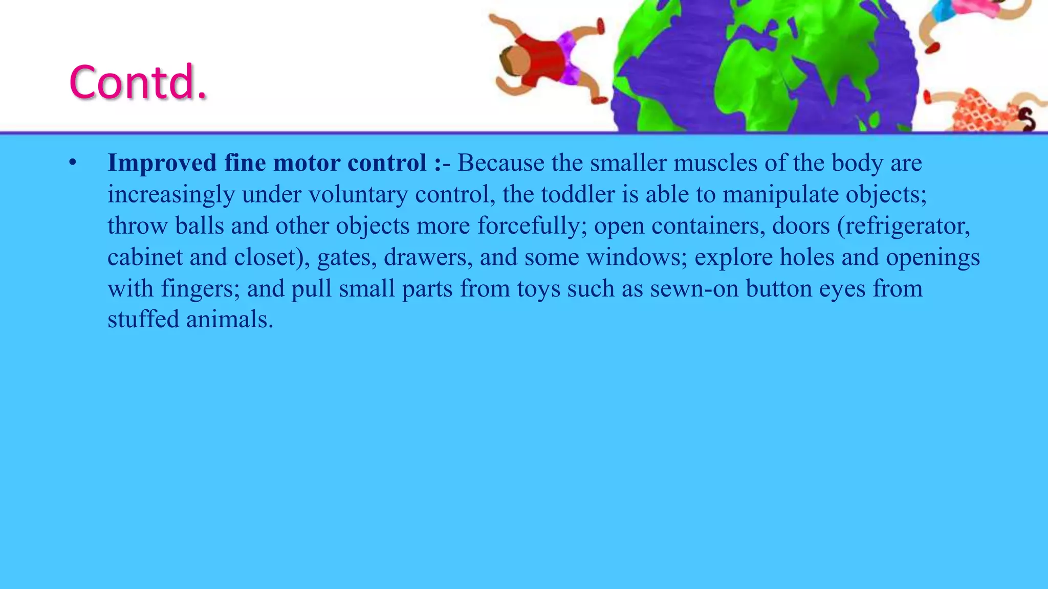 Contd.
• Improved fine motor control :- Because the smaller muscles of the body are
increasingly under voluntary control, the toddler is able to manipulate objects;
throw balls and other objects more forcefully; open containers, doors (refrigerator,
cabinet and closet), gates, drawers, and some windows; explore holes and openings
with fingers; and pull small parts from toys such as sewn-on button eyes from
stuffed animals.
 