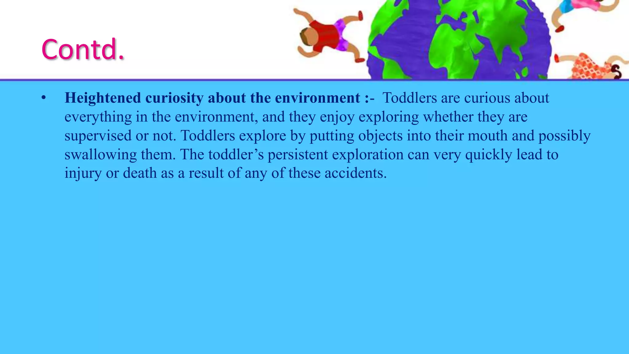 Contd.
• Heightened curiosity about the environment :- Toddlers are curious about
everything in the environment, and they enjoy exploring whether they are
supervised or not. Toddlers explore by putting objects into their mouth and possibly
swallowing them. The toddler’s persistent exploration can very quickly lead to
injury or death as a result of any of these accidents.
 