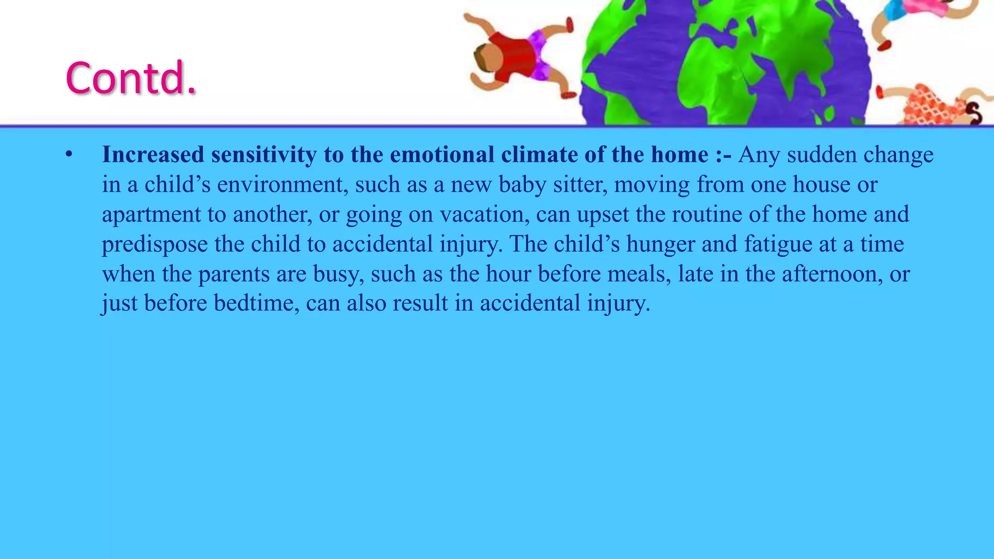 Contd.
• Increased sensitivity to the emotional climate of the home :- Any sudden change
in a child’s environment, such as a new baby sitter, moving from one house or
apartment to another, or going on vacation, can upset the routine of the home and
predispose the child to accidental injury. The child’s hunger and fatigue at a time
when the parents are busy, such as the hour before meals, late in the afternoon, or
just before bedtime, can also result in accidental injury.
 