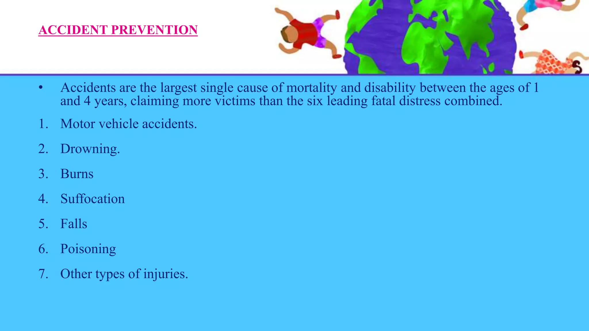 ACCIDENT PREVENTION
• Accidents are the largest single cause of mortality and disability between the ages of 1
and 4 years, claiming more victims than the six leading fatal distress combined.
1. Motor vehicle accidents.
2. Drowning.
3. Burns
4. Suffocation
5. Falls
6. Poisoning
7. Other types of injuries.
 