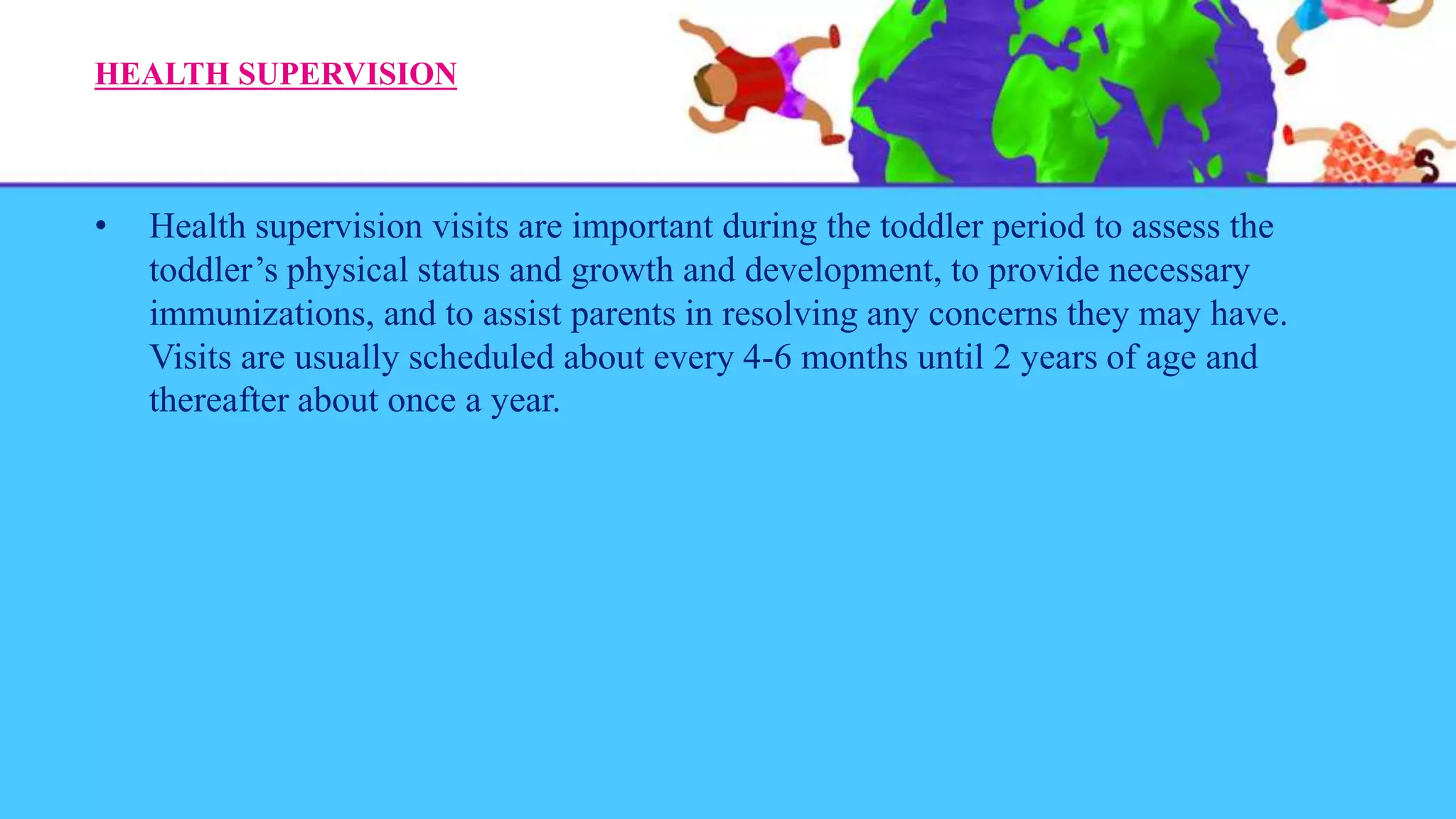 HEALTH SUPERVISION
• Health supervision visits are important during the toddler period to assess the
toddler’s physical status and growth and development, to provide necessary
immunizations, and to assist parents in resolving any concerns they may have.
Visits are usually scheduled about every 4-6 months until 2 years of age and
thereafter about once a year.
 
